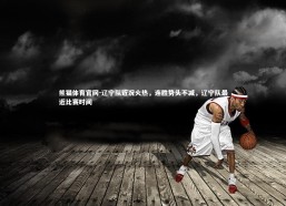 熊猫体育官网-辽宁队近况火热，连胜势头不减，辽宁队最近比赛时间