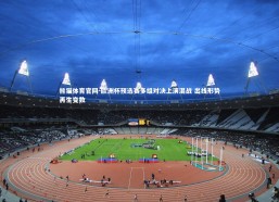 熊猫体育官网-欧洲杯预选赛多组对决上演混战 出线形势再生变数